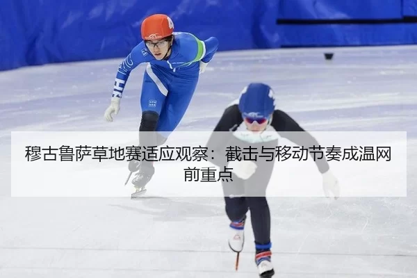 穆古鲁萨草地赛适应观察：截击与移动节奏成温网前重点